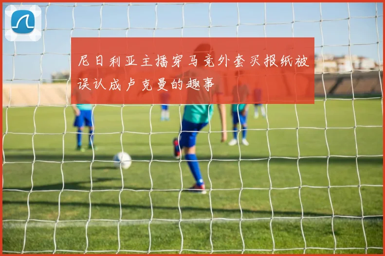 尼日利亚主播穿马竞外套买报纸被误认成卢克曼的趣事