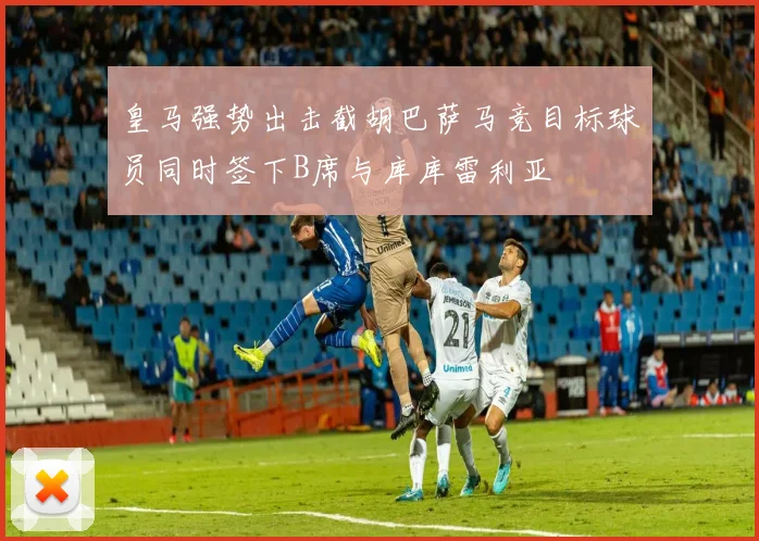 皇马强势出击截胡巴萨马竞目标球员同时签下B席与库库雷利亚