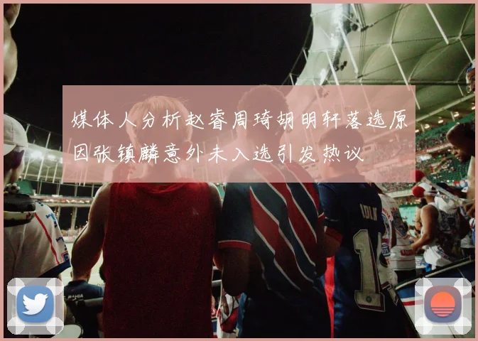 媒体人分析赵睿周琦胡明轩落选原因张镇麟意外未入选引发热议
