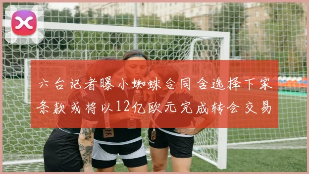 六台记者曝小蜘蛛合同含选择下家条款或将以12亿欧元完成转会交易