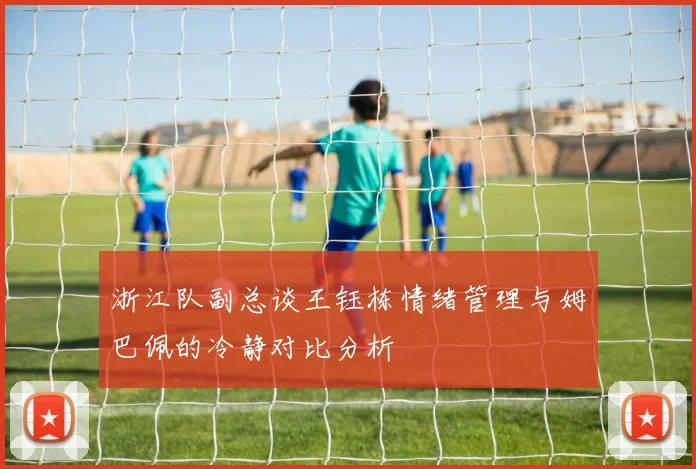 浙江队副总谈王钰栋情绪管理与姆巴佩的冷静对比分析