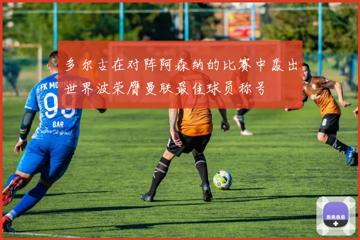 多尔古在对阵阿森纳的比赛中轰出世界波荣膺曼联最佳球员称号