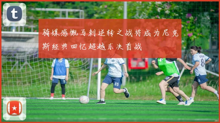 骑媒感慨马刺逆转之战将成为尼克斯经典回忆超越东决首战