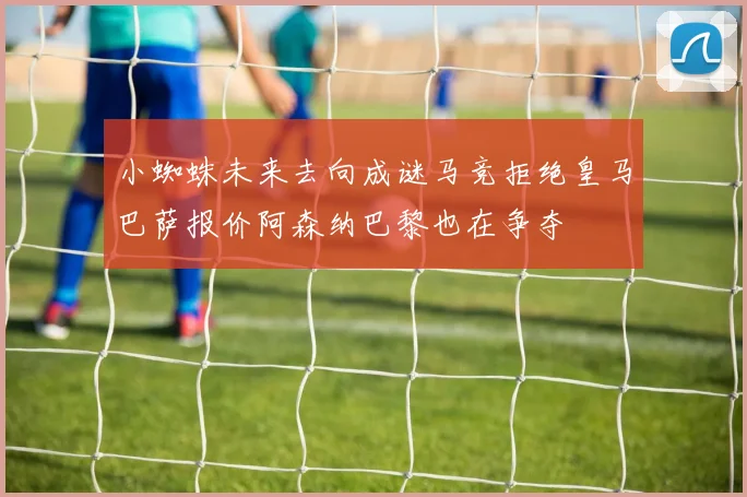 小蜘蛛未来去向成谜马竞拒绝皇马巴萨报价阿森纳巴黎也在争夺