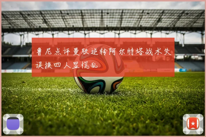 鲁尼点评曼联逆转阿尔特塔战术失误换四人显慌乱