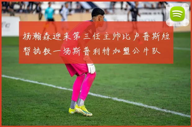 杨瀚森迎来第三任主帅比卢普斯短暂执教一场斯普利特加盟公牛队