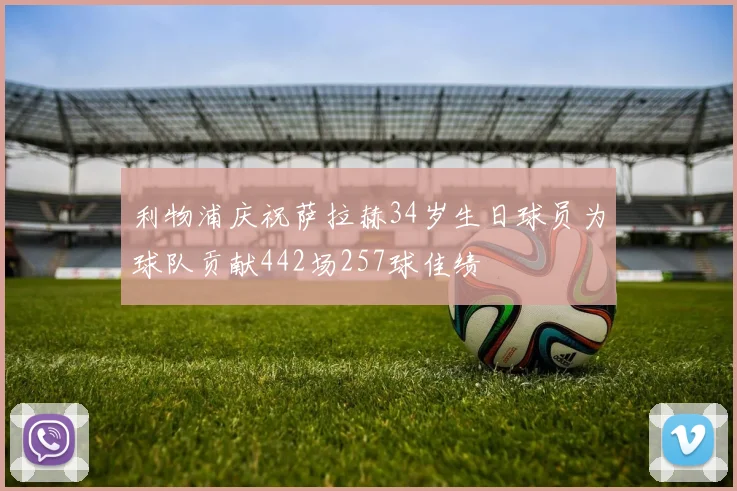 利物浦庆祝萨拉赫34岁生日球员为球队贡献442场257球佳绩