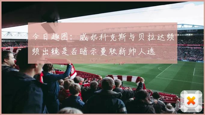 今日趣图：威尔科克斯与贝拉达频频出镜是否暗示曼联新帅人选