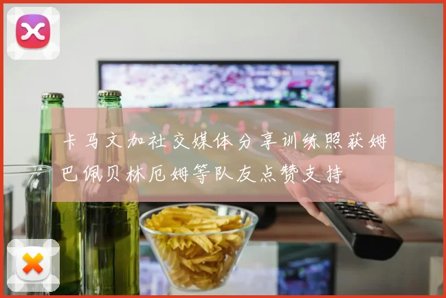 卡马文加社交媒体分享训练照获姆巴佩贝林厄姆等队友点赞支持