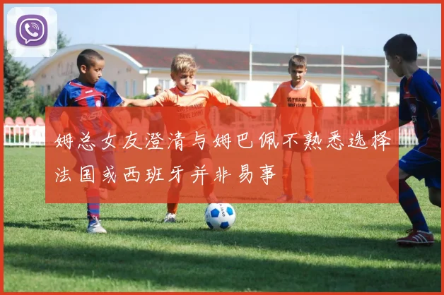 姆总女友澄清与姆巴佩不熟悉选择法国或西班牙并非易事