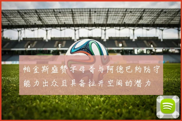 帕金斯盛赞字母哥与阿德巴约防守能力出众且具备拉开空间的潜力