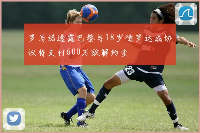 罗马诺透露巴黎与18岁德罗达成协议将支付600万欧解约金