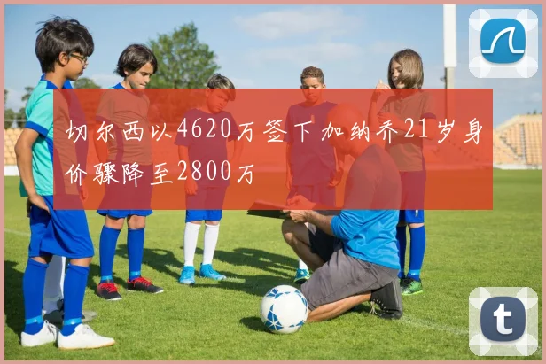 切尔西以4620万签下加纳乔21岁身价骤降至2800万