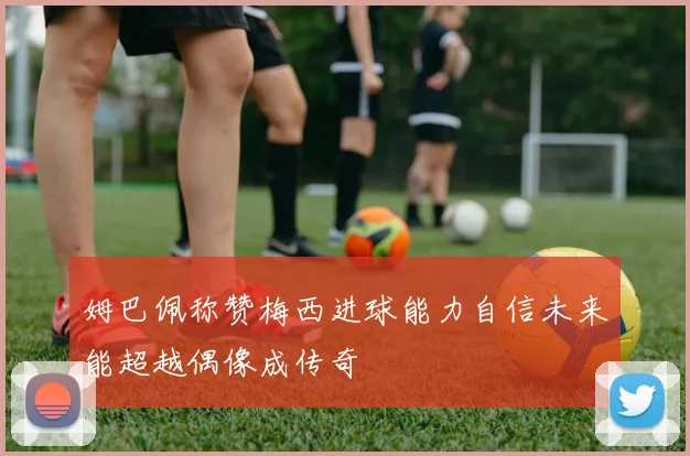 姆巴佩称赞梅西进球能力自信未来能超越偶像成传奇
