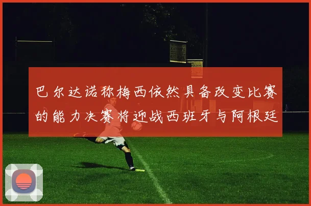 巴尔达诺称梅西依然具备改变比赛的能力决赛将迎战西班牙与阿根廷