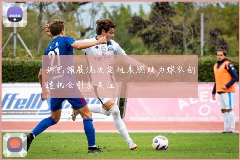 姆巴佩展现决定性表现助力球队创造机会引发关注