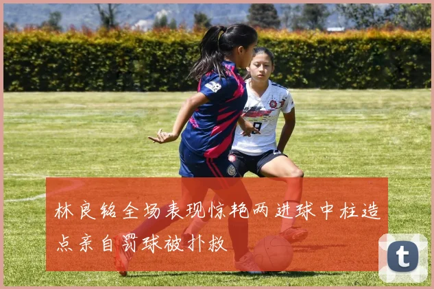 林良铭全场表现惊艳两进球中柱造点亲自罚球被扑救