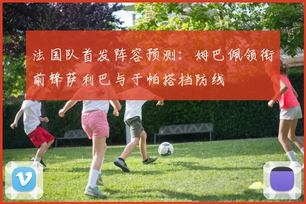 法国队首发阵容预测：姆巴佩领衔前锋萨利巴与于帕搭档防线