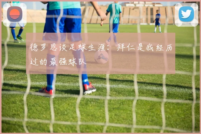 德罗恩谈足球生涯：拜仁是我经历过的最强球队