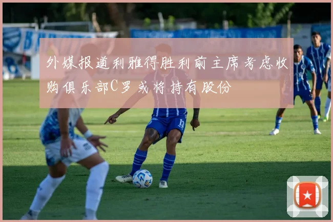 外媒报道利雅得胜利前主席考虑收购俱乐部C罗或将持有股份