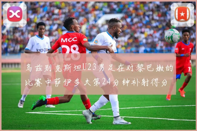 乌兹别克斯坦U23男足在对黎巴嫩的比赛中萨伊多夫第24分钟补射得分领先1-0