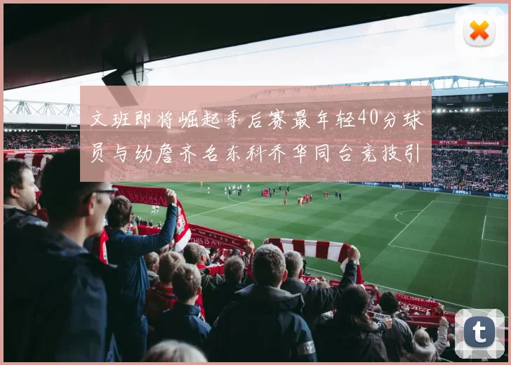 文班即将崛起季后赛最年轻40分球员与幼詹齐名东科乔华同台竞技引关注