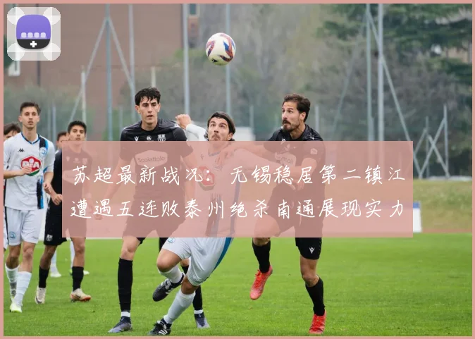 苏超最新战况：无锡稳居第二镇江遭遇五连败泰州绝杀南通展现实力